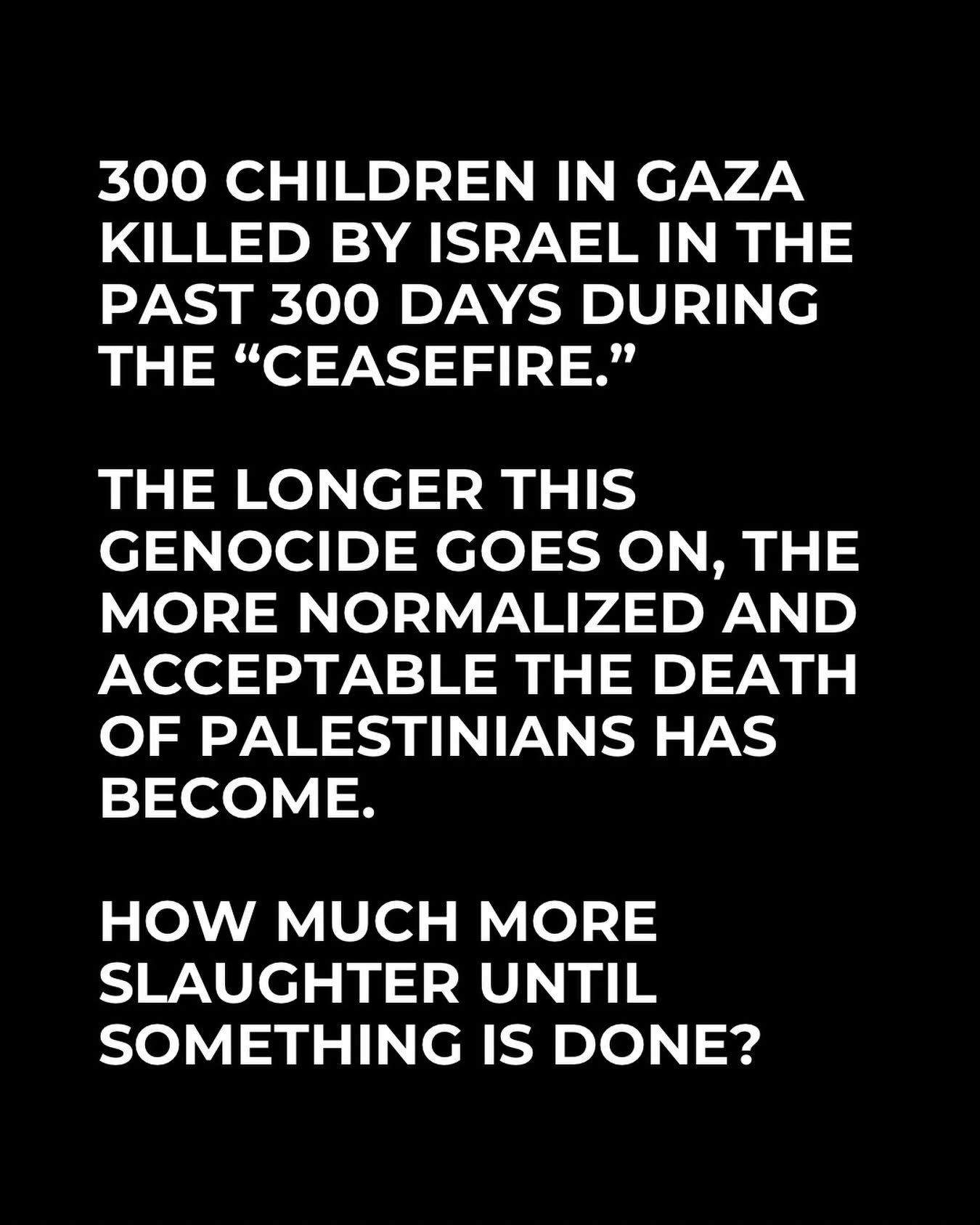 300 children in Gaza killed by Israel in the past 300 days during the ceasefire. The longer this genocide goes on, the more normalized and acceptable the death of Palestinians has become. How much more slaughter until something is done?